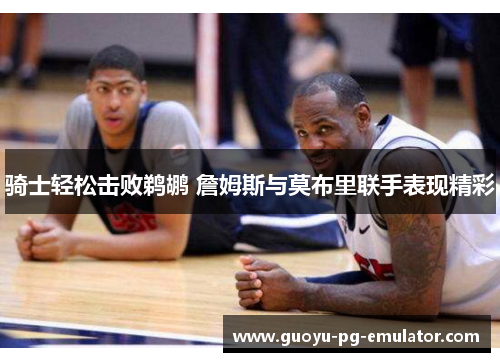 骑士轻松击败鹈鹕 詹姆斯与莫布里联手表现精彩