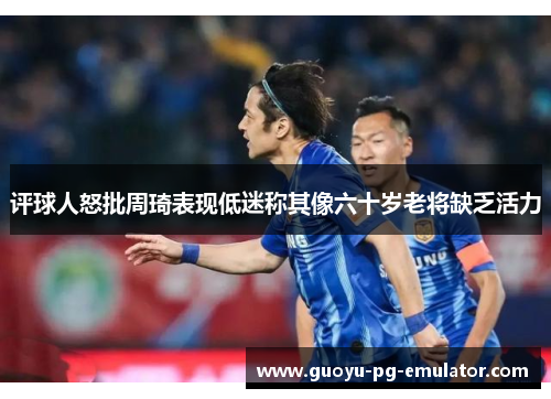 评球人怒批周琦表现低迷称其像六十岁老将缺乏活力