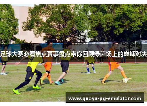 足球大赛必看焦点赛事盘点带你回顾绿茵场上的巅峰对决