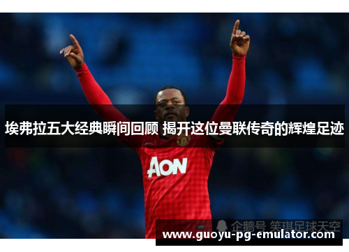 埃弗拉五大经典瞬间回顾 揭开这位曼联传奇的辉煌足迹