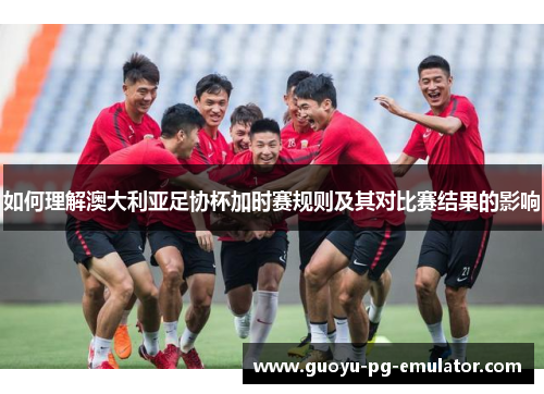 如何理解澳大利亚足协杯加时赛规则及其对比赛结果的影响 如何理解澳大利亚足协杯加时赛规则及其对比赛结果的影响