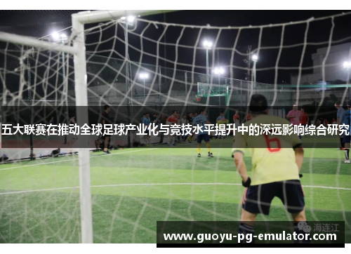 五大联赛在推动全球足球产业化与竞技水平提升中的深远影响综合研究