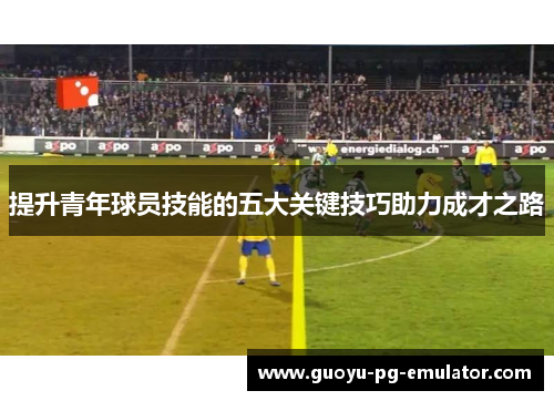 提升青年球员技能的五大关键技巧助力成才之路 提升青年球员技能的五大关键技巧助力成才之路