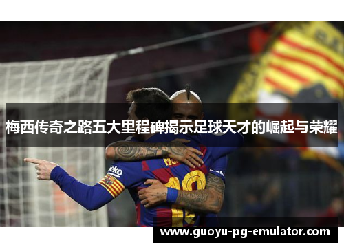 梅西传奇之路五大里程碑揭示足球天才的崛起与荣耀