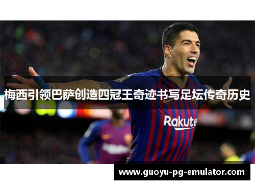 梅西引领巴萨创造四冠王奇迹书写足坛传奇历史