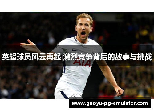 英超球员风云再起 激烈竞争背后的故事与挑战